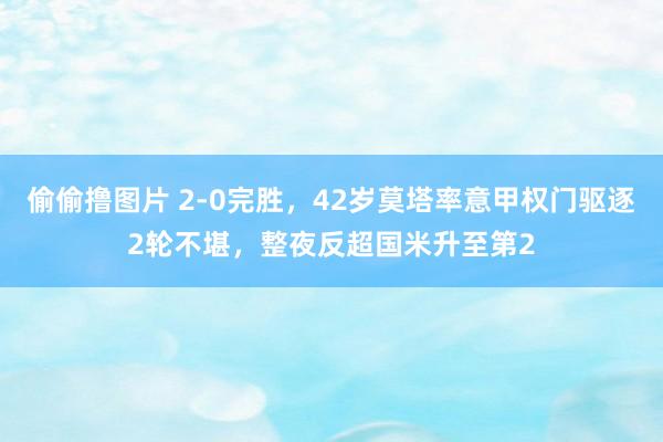 偷偷撸图片 2-0完胜，42岁莫塔率意甲权门驱逐2轮不堪，整夜反超国米升至第2