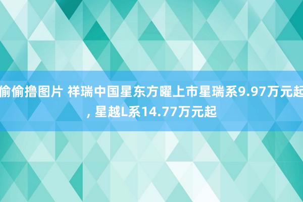 偷偷撸图片 祥瑞中国星东方曜上市星瑞系9.97万元起, 星越L系14.77万元起