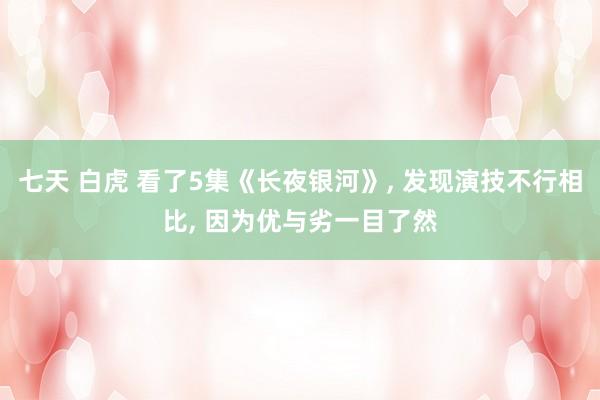 七天 白虎 看了5集《长夜银河》, 发现演技不行相比, 因为优与劣一目了然