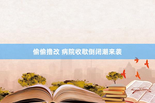 偷偷撸改 病院收歇倒闭潮来袭