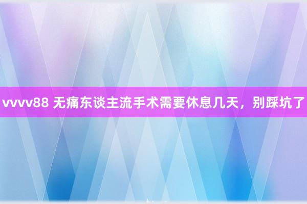 vvvv88 无痛东谈主流手术需要休息几天，别踩坑了
