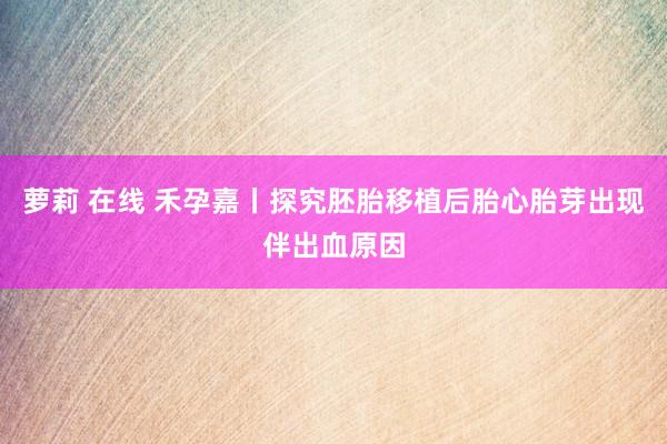 萝莉 在线 禾孕嘉丨探究胚胎移植后胎心胎芽出现伴出血原因