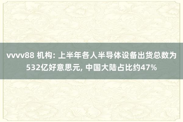 vvvv88 机构: 上半年各人半导体设备出货总数为532亿好意思元, 中国大陆占比约47%
