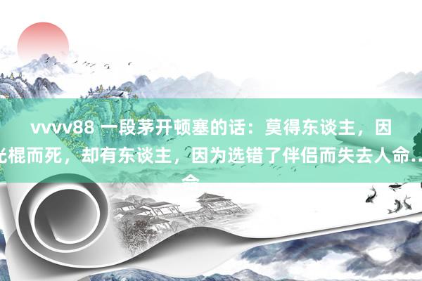 vvvv88 一段茅开顿塞的话：莫得东谈主，因为光棍而死，却有东谈主，因为选错了伴侣而失去人命……