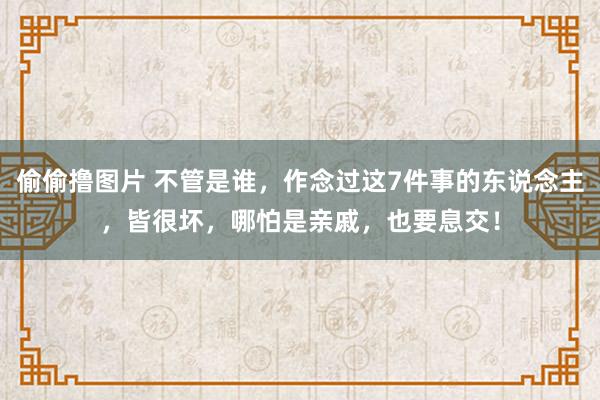 偷偷撸图片 不管是谁，作念过这7件事的东说念主，皆很坏，哪怕是亲戚，也要息交！