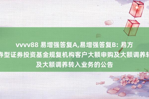 vvvv88 易增强答复A,易增强答复B: 易方达增强答复债券型证券投资基金规复机构客户大额申购及大额调养转入业务的公告