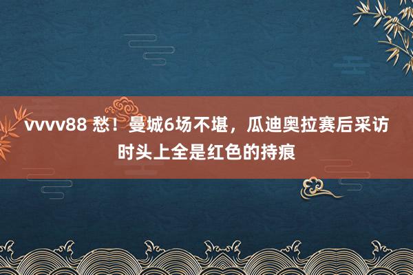 vvvv88 愁！曼城6场不堪，瓜迪奥拉赛后采访时头上全是红色的持痕