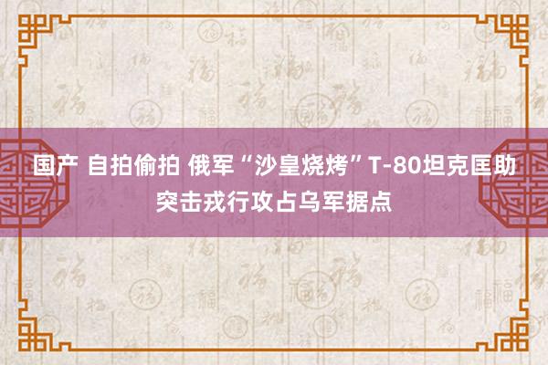 国产 自拍偷拍 俄军“沙皇烧烤”T-80坦克匡助突击戎行攻占乌军据点