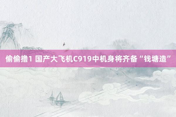 偷偷撸1 国产大飞机C919中机身将齐备“钱塘造”