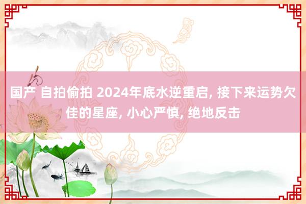 国产 自拍偷拍 2024年底水逆重启, 接下来运势欠佳的星座, 小心严慎, 绝地反击