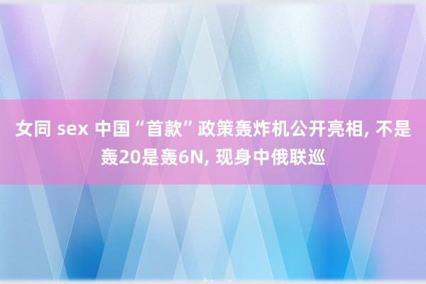 女同 sex 中国“首款”政策轰炸机公开亮相, 不是轰20是轰6N, 现身中俄联巡