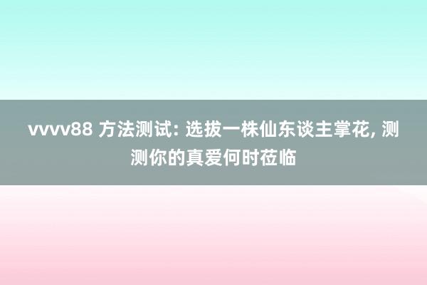 vvvv88 方法测试: 选拔一株仙东谈主掌花， 测测你的真爱何时莅临