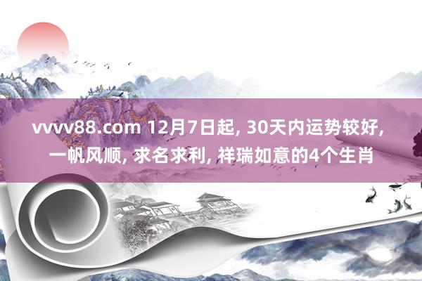 vvvv88.com 12月7日起, 30天内运势较好, 一帆风顺, 求名求利, 祥瑞如意的4个生肖