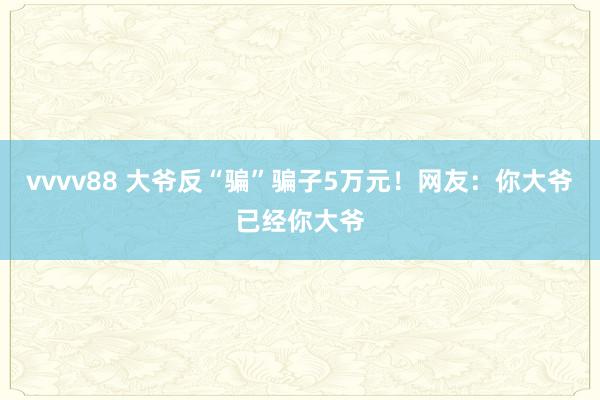 vvvv88 大爷反“骗”骗子5万元！网友：你大爷已经你大爷