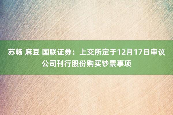 苏畅 麻豆 国联证券：上交所定于12月17日审议公司刊行股份购买钞票事项