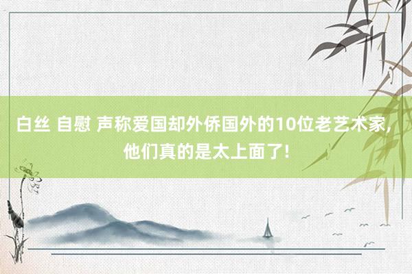 白丝 自慰 声称爱国却外侨国外的10位老艺术家, 他们真的是太上面了!