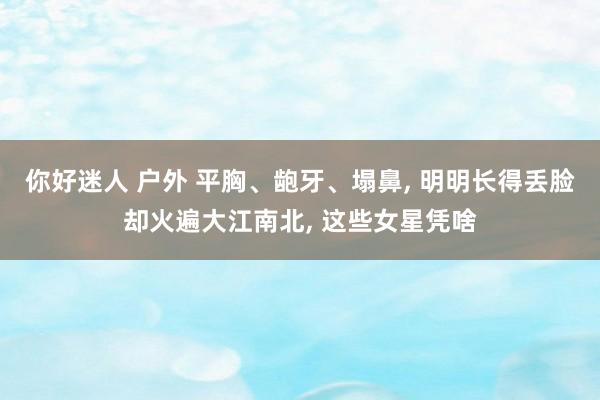 你好迷人 户外 平胸、龅牙、塌鼻, 明明长得丢脸却火遍大江南北, 这些女星凭啥