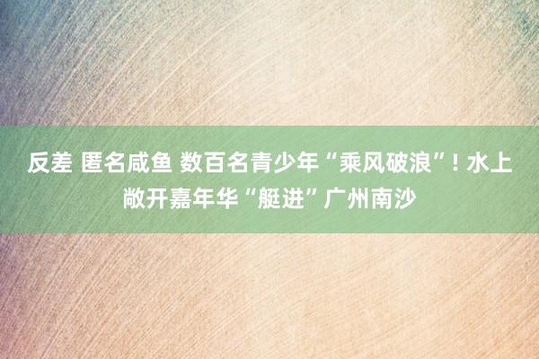 反差 匿名咸鱼 数百名青少年“乘风破浪”! 水上敞开嘉年华“艇进”广州南沙