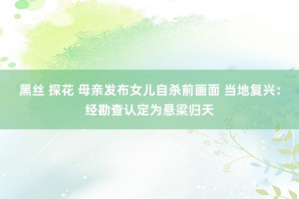 黑丝 探花 母亲发布女儿自杀前画面 当地复兴：经勘查认定为悬梁归天