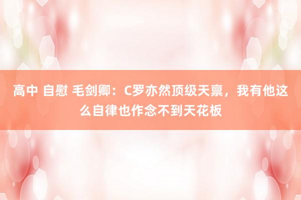 高中 自慰 毛剑卿：C罗亦然顶级天禀，我有他这么自律也作念不到天花板