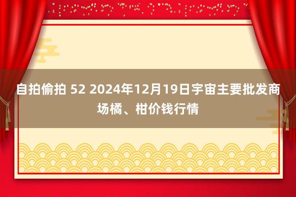 自拍偷拍 52 2024年12月19日宇宙主要批发商场橘、柑价钱行情