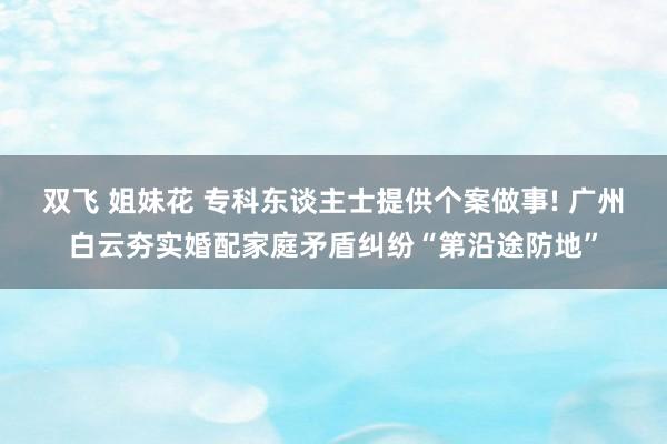 双飞 姐妹花 专科东谈主士提供个案做事! 广州白云夯实婚配家庭矛盾纠纷“第沿途防地”