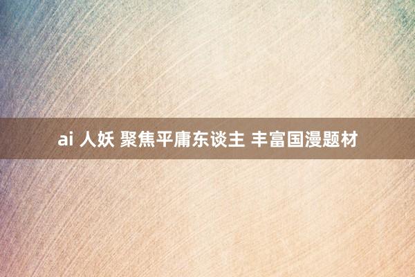 ai 人妖 聚焦平庸东谈主 丰富国漫题材