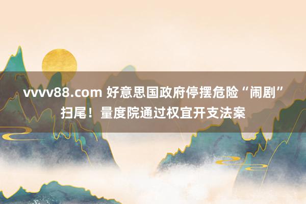 vvvv88.com 好意思国政府停摆危险“闹剧”扫尾！量度院通过权宜开支法案