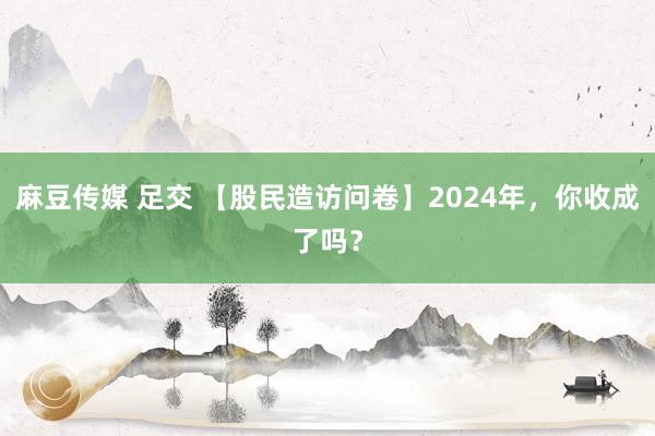 麻豆传媒 足交 【股民造访问卷】2024年，你收成了吗？