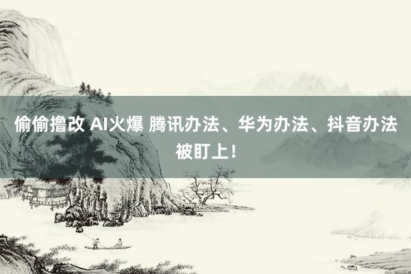 偷偷撸改 AI火爆 腾讯办法、华为办法、抖音办法被盯上！