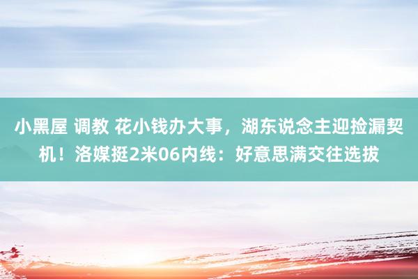 小黑屋 调教 花小钱办大事，湖东说念主迎捡漏契机！洛媒挺2米06内线：好意思满交往选拔