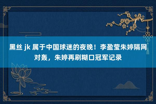 黑丝 jk 属于中国球迷的夜晚！李盈莹朱婷隔网对轰，朱婷再刷糊口冠军记录