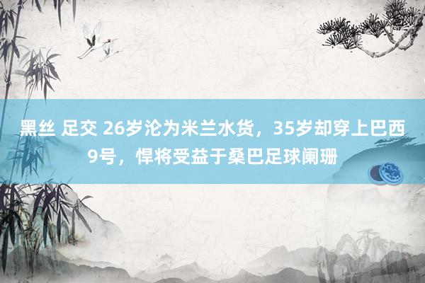 黑丝 足交 26岁沦为米兰水货，35岁却穿上巴西9号，悍将受益于桑巴足球阑珊