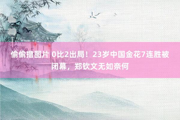 偷偷撸图片 0比2出局！23岁中国金花7连胜被闭幕，郑钦文无如奈何