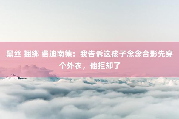 黑丝 捆绑 费迪南德：我告诉这孩子念念合影先穿个外衣，他拒却了