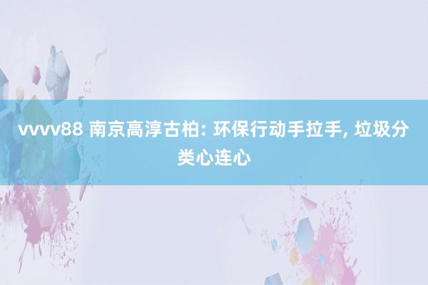 vvvv88 南京高淳古柏: 环保行动手拉手, 垃圾分类心连心