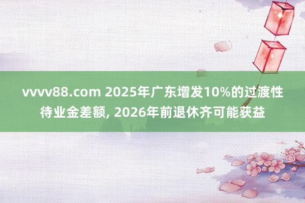 vvvv88.com 2025年广东增发10%的过渡性待业金差额, 2026年前退休齐可能获益