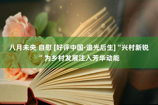八月未央 自慰 [好评中国·追光后生]“兴村新锐”为乡村发展注入芳华动能