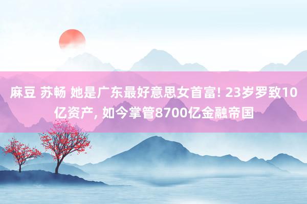 麻豆 苏畅 她是广东最好意思女首富! 23岁罗致10亿资产, 如今掌管8700亿金融帝国