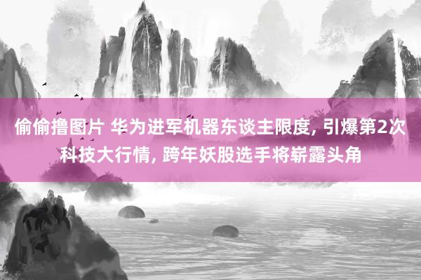 偷偷撸图片 华为进军机器东谈主限度, 引爆第2次科技大行情, 跨年妖股选手将崭露头角