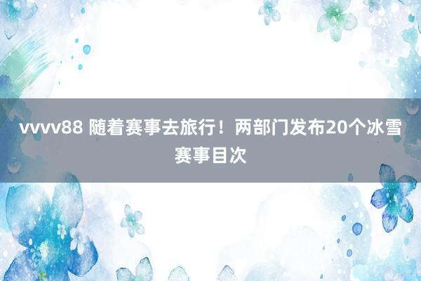 vvvv88 随着赛事去旅行！两部门发布20个冰雪赛事目次