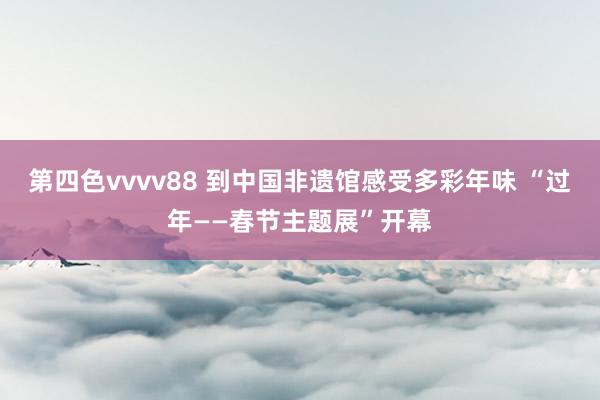 第四色vvvv88 到中国非遗馆感受多彩年味 “过年——春节主题展”开幕