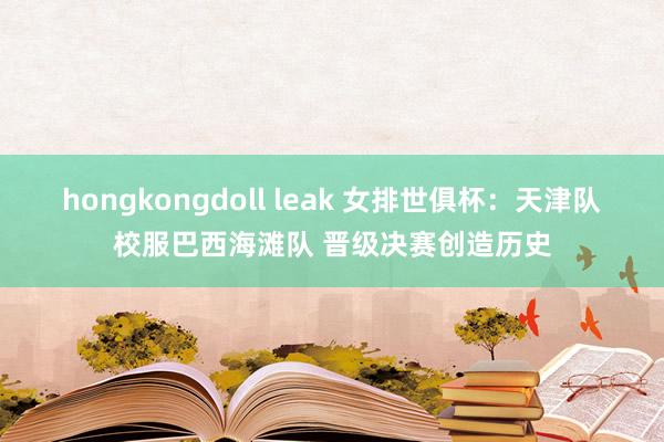 hongkongdoll leak 女排世俱杯：天津队校服巴西海滩队 晋级决赛创造历史