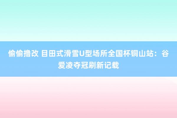 偷偷撸改 目田式滑雪U型场所全国杯铜山站：谷爱凌夺冠刷新记载