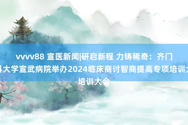 vvvv88 宣医新闻|研启新程 力铸稀奇：齐门医科大学宣武病院举办2024临床商讨智商提高专项培训大会