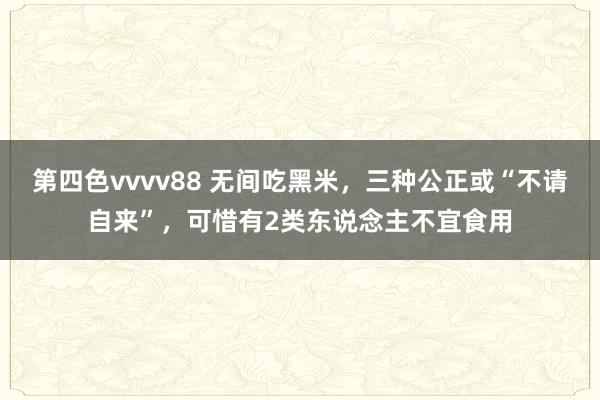 第四色vvvv88 无间吃黑米，三种公正或“不请自来”，可惜有2类东说念主不宜食用