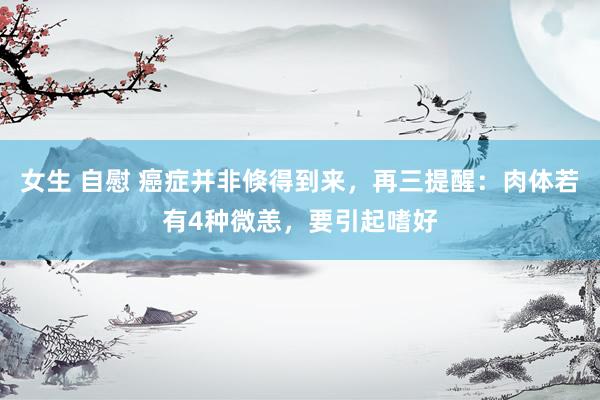 女生 自慰 癌症并非倏得到来，再三提醒：肉体若有4种微恙，要引起嗜好