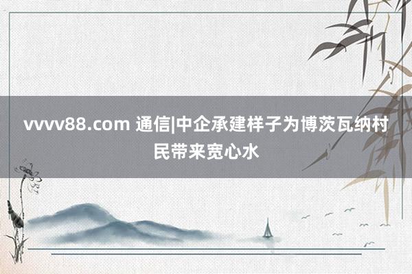 vvvv88.com 通信|中企承建样子为博茨瓦纳村民带来宽心水