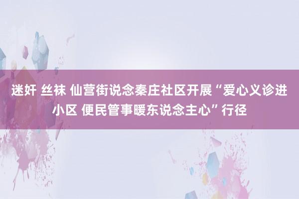 迷奸 丝袜 仙营街说念秦庄社区开展“爱心义诊进小区 便民管事暖东说念主心”行径