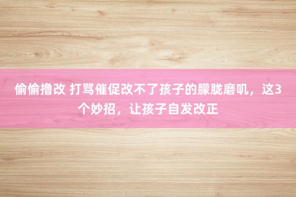 偷偷撸改 打骂催促改不了孩子的朦胧磨叽，这3个妙招，让孩子自发改正